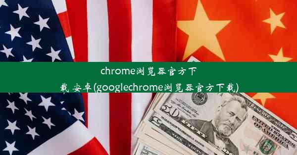 chrome浏览器官方下载 安卓(googlechrome浏览器官方下载)