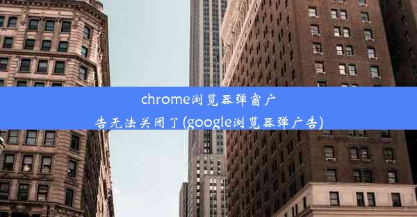 chrome浏览器弹窗广告无法关闭了(google浏览器弹广告)