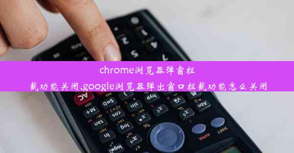 chrome浏览器弹窗拦截功能关闭,google浏览器弹出窗口拦截功能怎么关闭