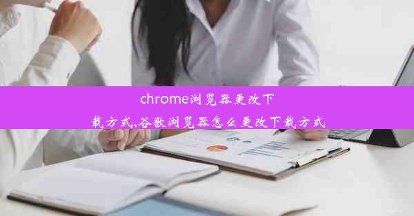 chrome浏览器更改下载方式,谷歌浏览器怎么更改下载方式