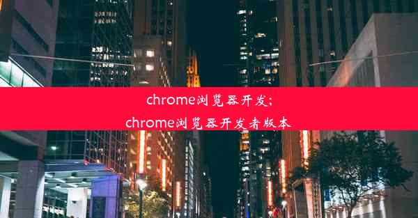 chrome浏览器开发;chrome浏览器开发者版本