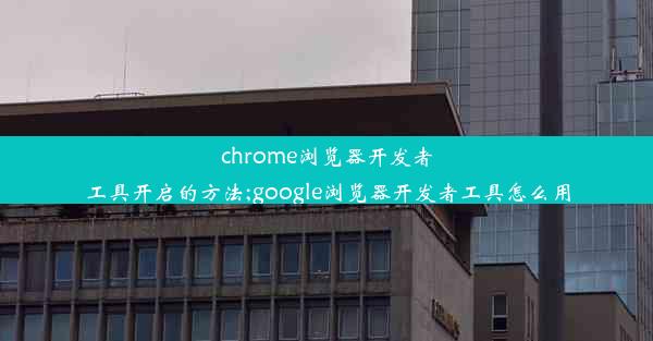 chrome浏览器开发者工具开启的方法;google浏览器开发者工具怎么用