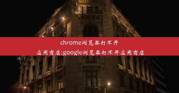 chrome浏览器打不开应用商店;google浏览器打不开应用商店