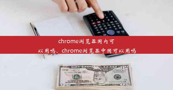 chrome浏览器国内可以用吗、chrome浏览器中国可以用吗