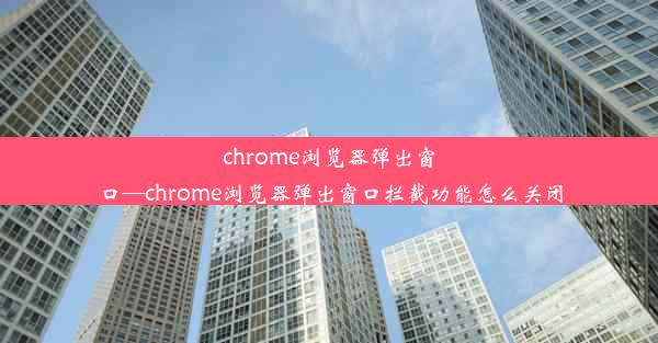 chrome浏览器弹出窗口—chrome浏览器弹出窗口拦截功能怎么关闭