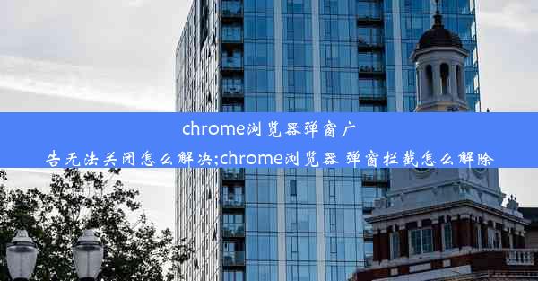 chrome浏览器弹窗广告无法关闭怎么解决;chrome浏览器 弹窗拦截怎么解除