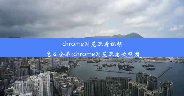 chrome浏览器看视频怎么全屏;chrome浏览器播放视频