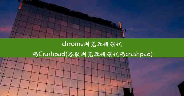 chrome浏览器错误代码Crashpad(谷歌浏览器错误代码crashpad)