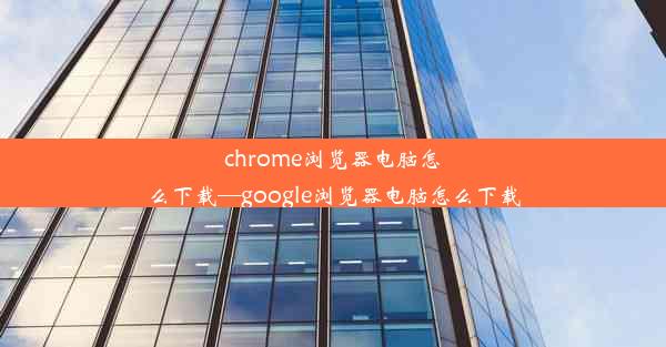 chrome浏览器电脑怎么下载—google浏览器电脑怎么下载