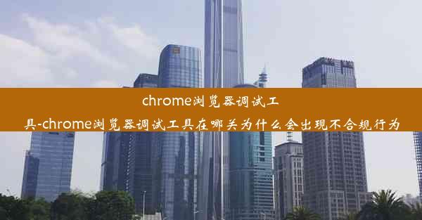 chrome浏览器调试工具-chrome浏览器调试工具在哪关为什么会出现不合规行为