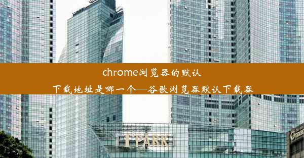 chrome浏览器的默认下载地址是哪一个—谷歌浏览器默认下载器