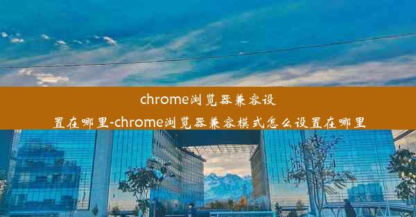 chrome浏览器兼容设置在哪里-chrome浏览器兼容模式怎么设置在哪里