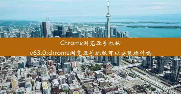 Chrome浏览器手机版v63.0;chrome浏览器手机版可以安装插件吗