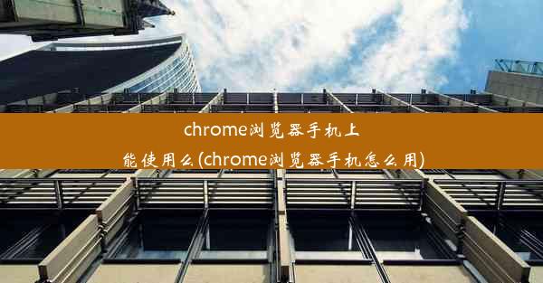 chrome浏览器手机上能使用么(chrome浏览器手机怎么用)