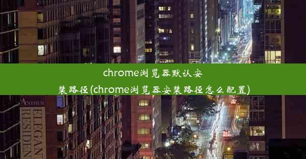 chrome浏览器默认安装路径(chrome浏览器安装路径怎么配置)