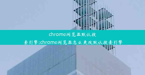 chrome浏览器默认搜索引擎;chrome浏览器怎么更改默认搜索引擎