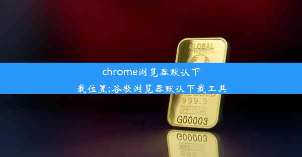 chrome浏览器默认下载位置;谷歌浏览器默认下载工具