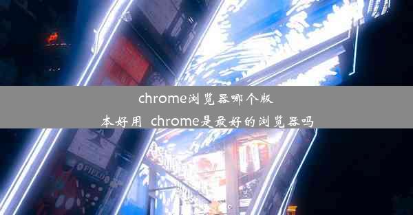 chrome浏览器哪个版本好用_chrome是最好的浏览器吗