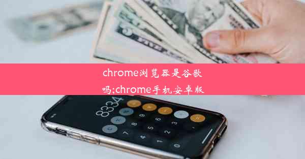 chrome浏览器是谷歌吗;chrome手机安卓版