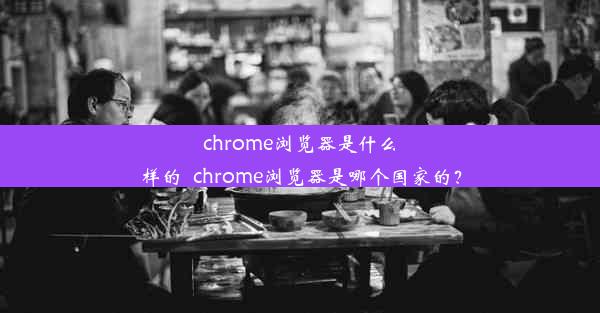 chrome浏览器是什么样的_chrome浏览器是哪个国家的？