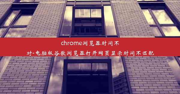 chrome浏览器时间不对-电脑版谷歌浏览器打开网页显示时间不匹配