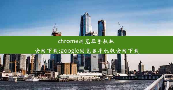 chrome浏览器手机版官网下载;google浏览器手机版官网下载