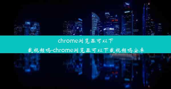 chrome浏览器可以下载视频吗-chrome浏览器可以下载视频吗安卓