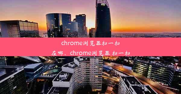 chrome浏览器扫一扫在哪、chrome浏览器 扫一扫