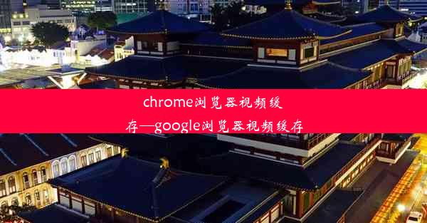 chrome浏览器视频缓存—google浏览器视频缓存