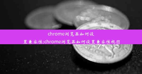 chrome浏览器如何设置兼容性;chrome浏览器如何设置兼容性视图