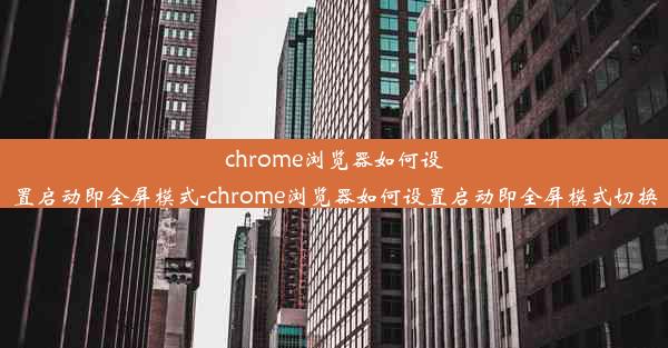 chrome浏览器如何设置启动即全屏模式-chrome浏览器如何设置启动即全屏模式切换