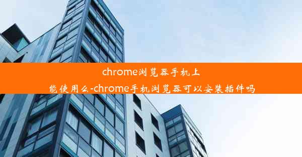 chrome浏览器手机上能使用么-chrome手机浏览器可以安装插件吗