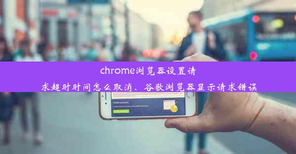 chrome浏览器设置请求超时时间怎么取消、谷歌浏览器显示请求错误