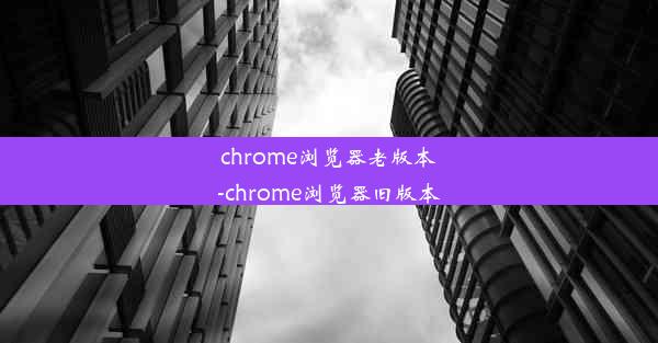 chrome浏览器老版本-chrome浏览器旧版本