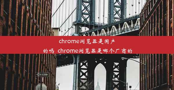 chrome浏览器是国产的吗_chrome浏览器是哪个厂商的