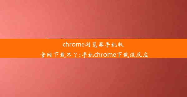 chrome浏览器手机版官网下载不了;手机chrome下载没反应