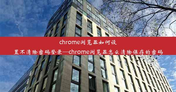 chrome浏览器如何设置不清除密码登录—chrome浏览器怎么清除保存的密码