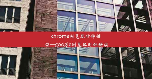 chrome浏览器时钟错误—google浏览器时钟错误