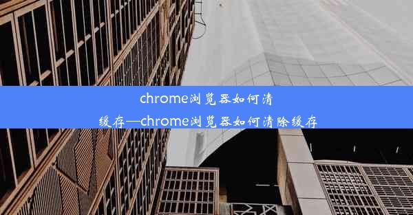 chrome浏览器如何清缓存—chrome浏览器如何清除缓存