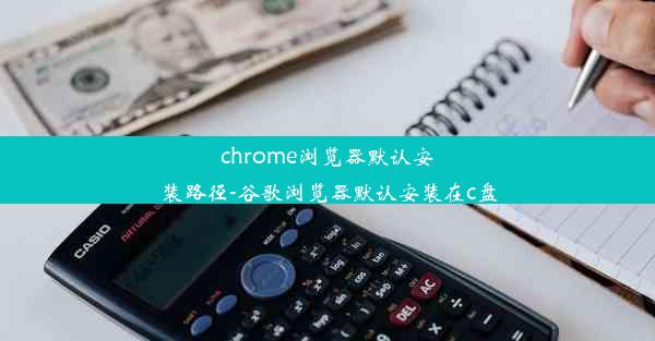 chrome浏览器默认安装路径-谷歌浏览器默认安装在c盘