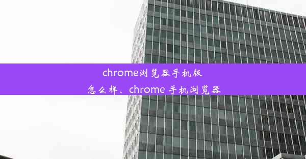 chrome浏览器手机版怎么样、chrome 手机浏览器