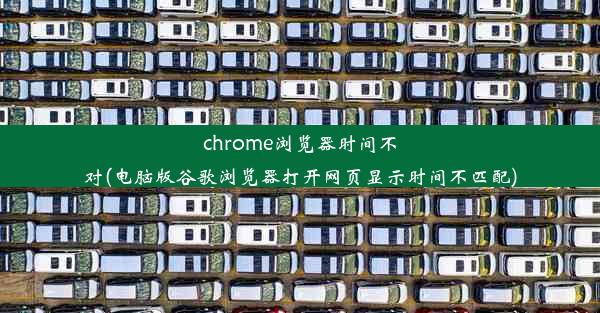 chrome浏览器时间不对(电脑版谷歌浏览器打开网页显示时间不匹配)