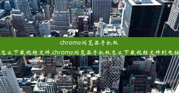 chrome浏览器手机版怎么下载视频文件,chrome浏览器手机版怎么下载视频文件到电脑