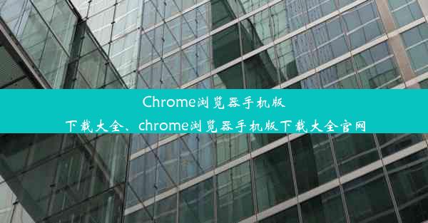 Chrome浏览器手机版下载大全、chrome浏览器手机版下载大全官网