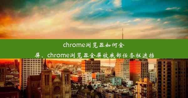 chrome浏览器如何全屏、chrome浏览器全屏被底部任务栏遮挡