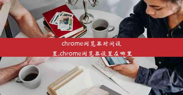 chrome浏览器时间设置,chrome浏览器设置在哪里