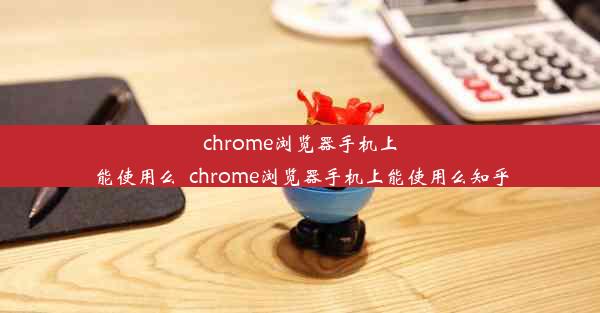 chrome浏览器手机上能使用么_chrome浏览器手机上能使用么知乎