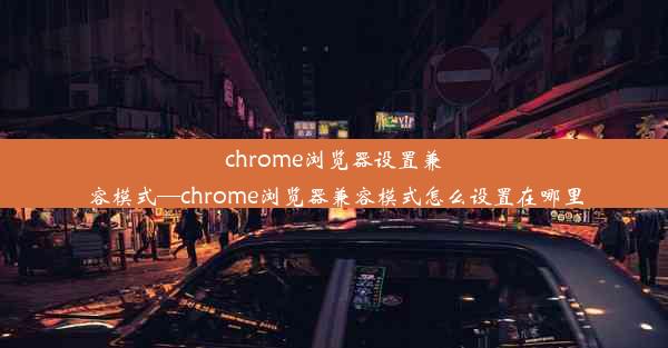 chrome浏览器设置兼容模式—chrome浏览器兼容模式怎么设置在哪里