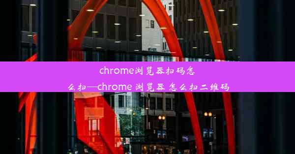 chrome浏览器扫码怎么扫—chrome 浏览器 怎么扫二维码