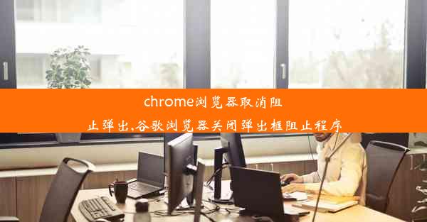 chrome浏览器取消阻止弹出,谷歌浏览器关闭弹出框阻止程序